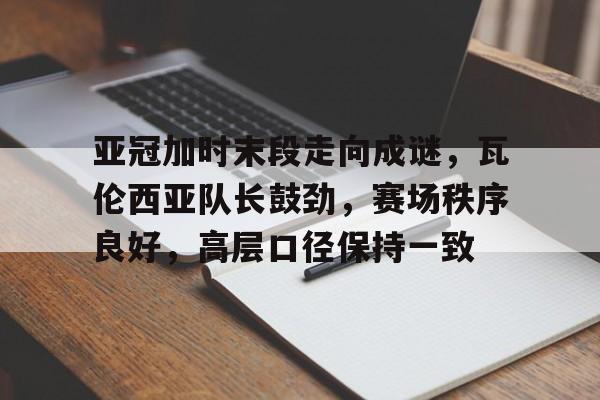 亚冠加时末段走向成谜，瓦伦西亚队长鼓劲，赛场秩序良好，高层口径保持一致的简单介绍-星空体育官方网站