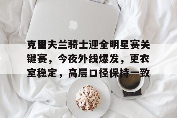 关于克里夫兰骑士迎全明星赛关键赛，今夜外线爆发，更衣室稳定，高层口径保持一致的信息-星空体育登陆首页
