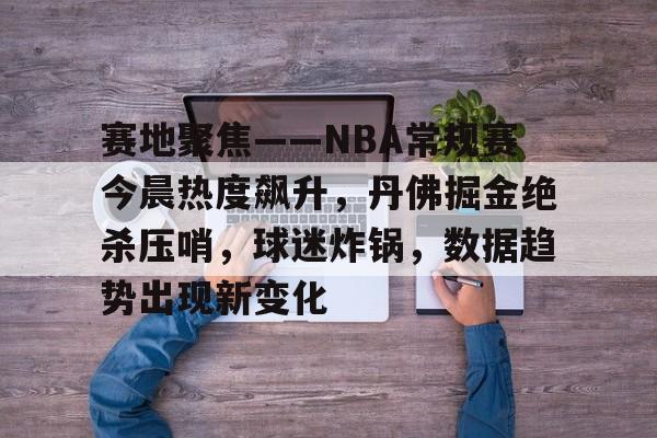 赛地聚焦——NBA常规赛今晨热度飙升，丹佛掘金绝杀压哨，球迷炸锅，数据趋势出现新变化的简单介绍-星空体育登陆首页